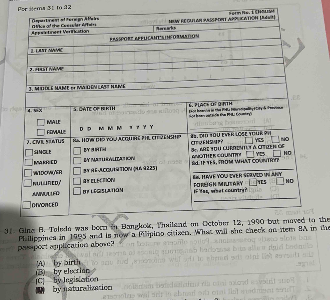 For items 31 to 32
o. 1 ENGLISH
31the
Philippines in 1995 and is now a Filipino citizen. What will sh the
passport application above?
(A) by birth
(B) by election
(C) by legislation
by naturalization