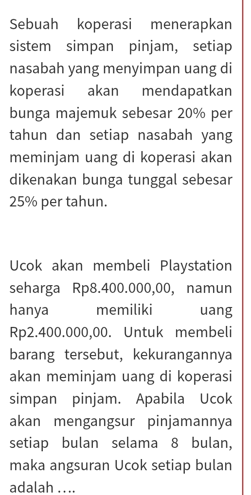 Sebuah koperasi menerapkan 
sistem simpan pinjam, setiap 
nasabah yang menyimpan uang di 
koperasi akan mendapatkan 
bunga majemuk sebesar 20% per 
tahun dan setiap nasabah yang 
meminjam uang di koperasi akan 
dikenakan bunga tunggal sebesar
25% per tahun. 
Ucok akan membeli Playstation 
seharga Rp8.400.000,00, namun 
hanya memiliki uang
Rp2.400.000,00. Untuk membeli 
barang tersebut, kekurangannya 
akan meminjam uang di koperasi 
simpan pinjam. Apabila Ucok 
akan mengangsur pinjamannya 
setiap bulan selama 8 bulan, 
maka angsuran Ucok setiap bulan 
adalah ....