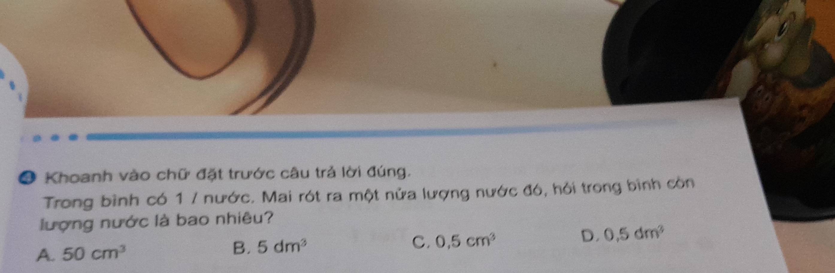 ● Khoanh vào chữ đặt trước câu trả lời đúng.
Trong bình có 1 / nước. Mai rót ra một nửa lượng nước đó, hỏi trong bình còn
lượng nước là bao nhiêu?
D. 0,5dm^2
A. 50cm^3
B. 5dm^3
C. 0,5cm^3