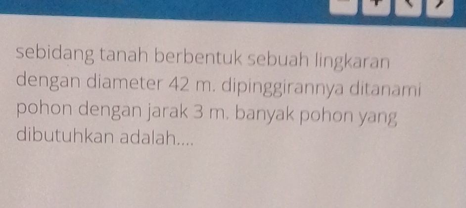 sebidang tanah berbentuk sebuah lingkaran 
dengan diameter 42 m. dipinggirannya ditanami 
pohon dengan jarak 3 m. banyak pohon yang 
dibutuhkan adalah....