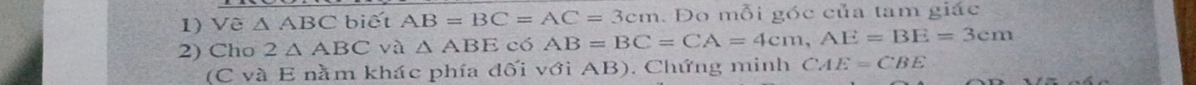 Vê △ A ABC biết AB=BC=AC=3cm. Do mỗi góc của tam giác 
2) Cho 2△ ABC và △ ABE có AB=BC=CA=4cm, AE=BE=3cm
(C và E nằm khác phía đối với AB). Chứng minh CAE=CBE