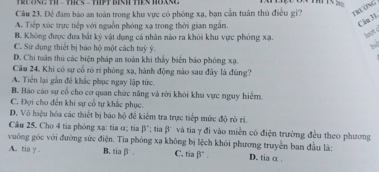 TRUÔNG TH - THCS - THPT ĐINH TIEN HOANG tAP eIệu On thi TN 202s
Câu 23. Đề đảm bảo an toàn trong khu vực có phóng xạ, bạn cần tuân thủ điều gì?
TRườNG
A. Tiếp xúc trực tiếp với nguồn phóng xạ trong thời gian ngắn.
Câu 31.
B. Không được đưa bất kỳ vật dụng cá nhân nào ra khỏi khu vực phóng xạ.
lượt
C. Sử dụng thiết bị bảo hộ một cách tuỳ ý.
biê
D. Chi tuân thủ các biện pháp an toàn khi thấy biển báo phóng xạ.
Câu 24. Khi có sự cố rò ri phóng xạ, hành động nào sau đây là đúng?
A. Tiến lại gần đề khắc phục ngay lập tức.
B. Báo cáo sự cổ cho cơ quan chức năng và rời khỏi khu vực nguy hiểm.
C. Đợi cho đến khi sự cố tự khắc phục.
D. Vô hiệu hóa các thiết bị bảo hộ để kiểm tra trực tiếp mức độ rò rỉ.
Câu 25. Cho 4 tia phóng xạ : tia α; tia beta^+ *; tia β và tia γ đi vào miền có điện trường đều theo phương
vuông góc với đường sức điện. Tia phóng xạ không bị lệch khỏi phương truyền ban đầu là:
A. tiaγ . B. tia β . C. tia beta^+.
D. tia α.