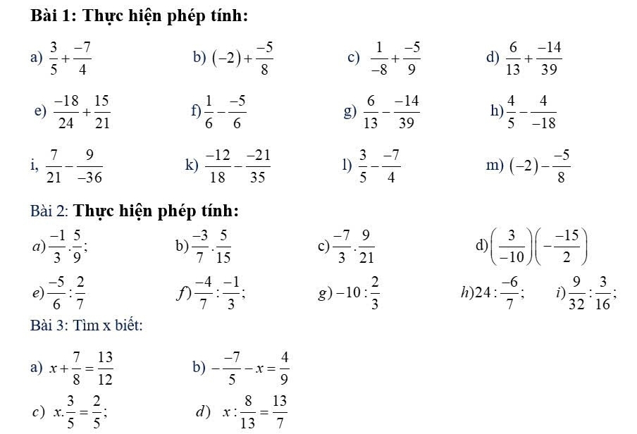 Thực hiện phép tính: 
a)  3/5 + (-7)/4  (-2)+ (-5)/8  c)  1/-8 + (-5)/9  d)  6/13 + (-14)/39 
b) 
e)  (-18)/24 + 15/21   1/6 - (-5)/6  g)  6/13 - (-14)/39  h)  4/5 - 4/-18 
f 
i,  7/21 - 9/-36   (-12)/18 - (-21)/35  1)  3/5 - (-7)/4  m) (-2)- (-5)/8 
k) 
Bài 2: Thực hiện phép tính: 
a)  (-1)/3 ·  5/9   (-3)/7 ·  5/15   (-7)/3 ·  9/21  ( 3/-10 )(- (-15)/2 )
b) 
c) 
d) 
e)  (-5)/6 : 2/7   (-4)/7 : (-1)/3  : a g) -10: 2/3  h 24: (-6)/7 ; i  9/32 : 3/16 ; 
f) 
Bài 3: Tìm x biết: 
a) x+ 7/8 = 13/12  - (-7)/5 -x= 4/9 
b) 
c) x: 3/5 = 2/5  : d) x: 8/13 = 13/7 