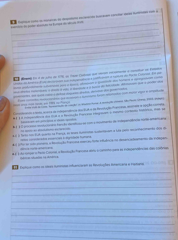 Explique como os monarcas do despotismo esclarecido buscavam conciliar ideias iluministas com o
_
exercício do poder absoluto na Europa do século XVIII.
_
_
_
_
_
01 (Enem) Em 4 de julho de 1776, as Treze Colônias que vieram inicialmente a constituir os Estados
Unidos da América (EUA) declaravam sua independência e justificavam a ruptura do Pacto Colonial. Em pa-
lavras profundamente subversivas para a época, afirmavam a igualdade dos homens e apregoavam como
seus direitos inalienáveis: o direito à vida, à liberdade e à busca da felicidade. Afirmavam que o poder dos
governantes, aos quais cabia a defesa daqueles direitos, derivava dos governados.
Esses conceitos revolucionários que ecoavam o Iluminismo foram retomados com maior vigor e amplitude
Emília Viotti da Costa. "Apresentação da coleção". In: Wladimir Pomar. A revolução chinesa, São Paulo: Unesp, 2003. (Adapt.).
treze anos mais tarde, em 1789, na França.
Considerando o texto, acerca da independência dos EUA e da Revolução Francesa, assinale a opção correta.
a. ( ) A independência dos EUA e a Revolução Francesa integravam o mesmo contexto histórico, mas se
baseavam em princípios e ideais opostos.
b. ( ) O processo revolucionário francês identificou-se com o movimento de independência norte-americana
no apoio ao absolutismo esclarecido.
c. ( ) Tanto nos EUA quanto na França, as teses iluministas sustentavam a luta pelo reconhecimento dos di-
reitos considerados essenciais à dignidade humana.
d. ( ) Por ter sido pioneira, a Revolução Francesa exerceu forte influência no desencadeamento da indepen-
dência norte-americana.
e. ( ) Ao romper o Pacto Colonial, a Revolução Francesa abriu o caminho para as independências das colônias
ibéricas situadas na América.
Explique como os ideais iluministas influenciaram as Revoluções Americana e Haitiana.
_
_
_
_
_
_
_
_
_
_