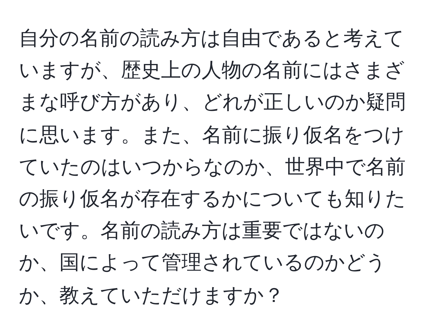 自分の名前の読み方は自由であると考えていますが、歴史上の人物の名前にはさまざまな呼び方があり、どれが正しいのか疑問に思います。また、名前に振り仮名をつけていたのはいつからなのか、世界中で名前の振り仮名が存在するかについても知りたいです。名前の読み方は重要ではないのか、国によって管理されているのかどうか、教えていただけますか？