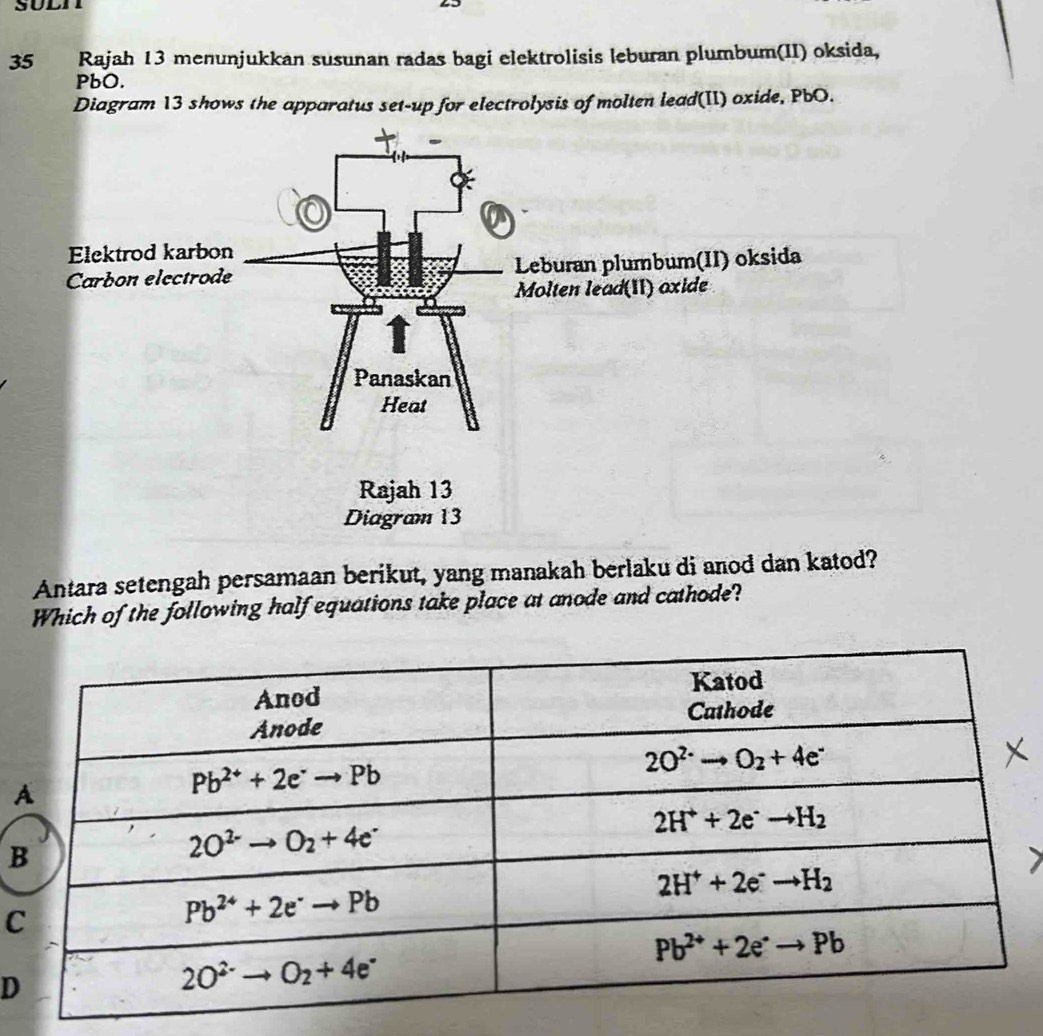 Rajah 13 menunjukkan susunan radas bagi elektrolisis leburan plumbum(II) oksida,
PbO.
Diagram 13 shows the apparatus set-up for electrolysis of molten lead(II) oxide, PbO.
Antara setengah persamaan berikut, yang manakah berlaku di anod dan katod?
Which of the following half equations take place at anode and cathode?
B
C
D