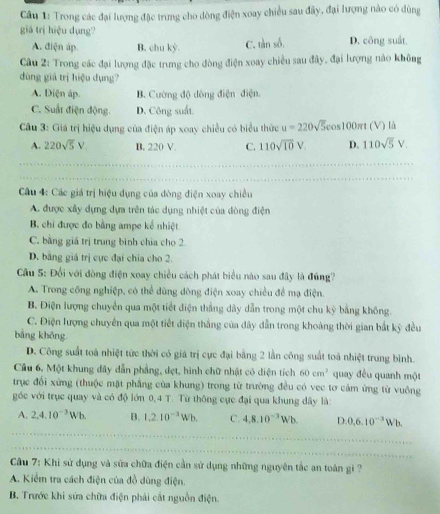 Cầu 1: Trong các đại lượng đặc trưng cho dòng điện xoay chiều sau đây, đại lượng nào có dùng
giá trị hiệu dụng?
A. điện áp B. chu kỳ. C. tàn số. D. công suất.
Câu 2: Trong các đại lượng đặc trưng cho đòng điện xoay chiều sau đây, đại lượng nào không
ùng giá trị hiệu dụng?
A. Diện áp. B. Cường độ đòng điện điện.
C. Suất điện động. D. Công suất.
Câu 3: Giá trị hiệu dụng của điện áp xoay chiều có biểu thức u=220sqrt(5) os100πt (V) là
A. 220sqrt(5)V. B. 220 V. C. 110sqrt(10)V. D. 110sqrt(5)V.
Câu 4: Các giá trị hiệu dụng của dòng điện xoay chiều
A. được xây dựng dựa trên tác dụng nhiệt của dòng điện
B. chỉ được đo bằng ampe kế nhiệt
C. bằng giá trị trung bình chia cho 2.
D. bằng giá trị cực đại chia cho 2.
Cầu 5: Đổi với dòng điện xoay chiều cách phát biểu nào sau đây là đúng?
A. Trong công nghiệp, có thể dùng dòng điện xoay chiều để mạ điện.
B. Điện lượng chuyển qua một tiết điện thẳng dây dẫn trong một chu kỳ bằng không.
C. Điện lượng chuyển qua một tiết diện thắng của dây dẫn trong khoảng thời gian bắt kỳ đều
bằng không.
D. Công suất toà nhiệt tức thời có giá trị cực đại bằng 2 lần công suất toà nhiệt trung bình.
Câu 6, Một khung dây dẫn phẳng, dẹt, hình chữ nhật có diện tích 60cm^2 quay đều quanh một
trục đối xứng (thuộc mặt phẳng của khung) trong từ trường đều có vec tơ cảm ứng từ vuông
góc với trục quay và có độ lớn 0,4 T. Từ thông cực đại qua khung dây là:
A. 2,4.10^(-3)Wb. B. 1,2.10^(-3)Wb. C. 4,8.10^(-3)Wb. D. 0,6.10^(-3)Wb.
Câu 7: Khi sử dụng và sửa chữa điện cần sử dụng những nguyên tắc an toàn gi ?
A. Kiểm tra cách điện của đồ dùng điện.
B. Trước khi sửa chữa điện phải cắt nguồn điện.