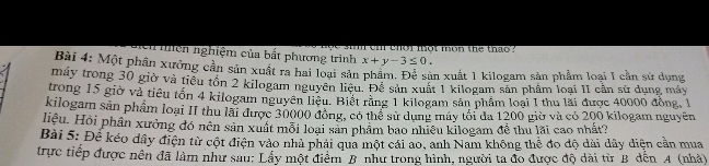 ci ehot mot mon the thao ? 
nhệh nghiệm của bắt phương trình x+y-3≤ 0. 
Bài 4: Một phần xưởng cần sản xuất ra hai loại sản phẩm. Để sản xuất 1 kilogam sản phẩm loại I cần sử dụng 
máy trong 30 giờ và tiểu tồn 2 kilogam nguyên liệu. Để sản xuất 1 kilogam sản phâm loại II cần sử dụng máy 
trong 15 giờ và tiêu tốn 4 kilogam nguyên liêu. Biết răng 1 kilogam sản phẩm loại I thu lãi được 40000 đồng, 1
kilogam sản phẩm loại II thu lài được 30000 đồng, có thể sử dung máy tối đa 1200 giờ và có 200 kilogam nguyên 
Hiệu. Hội phần xưởng đó nên sản xuất mỗi loại sản phẩm bao nhiệu kilogam đề thu lãi cao nhất? 
Bài 5: Đế kéo dây điện từ cột điện vào nhà phải qua một cái ao, anh Nam không thể đo độ dài dây diện cần mua 
trực tiếp được nên đã làm như sau: Lầy một điểm B như trong hình, người ta đo được độ dài từ B dến A (nhà)