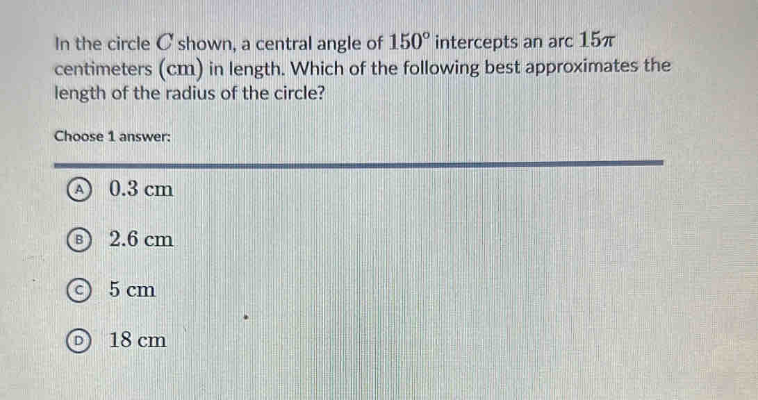 In the circle C shown, a central angle of 150° intercepts an arc 15π
centimeters (cm) in length. Which of the following best approximates the
length of the radius of the circle?
Choose 1 answer:
A 0.3 cm
2.6 cm
5 cm
18 cm