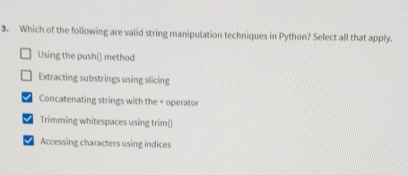 Which of the following are valid string manipulation techniques in Python? Select all that apply.
Using the push() method
Extracting substrings using slicing
Concatenating strings with the + operator
I Trimming whitespaces using trim()
I Accessing characters using indices