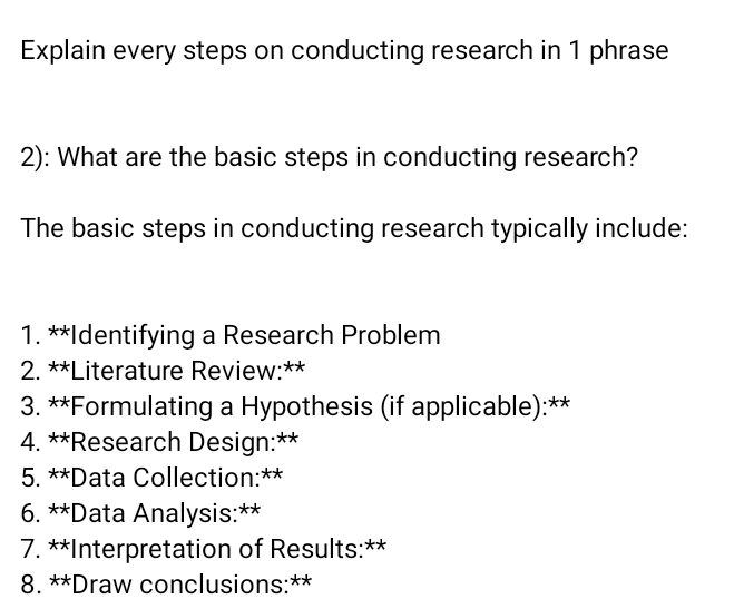 Explain every steps on conducting research in 1 phrase 
2): What are the basic steps in conducting research? 
The basic steps in conducting research typically include: 
1. **Identifying a Research Problem 
2. **Literature Review:** 
3. **Formulating a Hypothesis (if applicable):** 
4. **Research Design:** 
5. **Data Collection:** 
6. **Data Analysis:** 
7. **Interpretation of Results:** 
8. **Draw conclusions:**