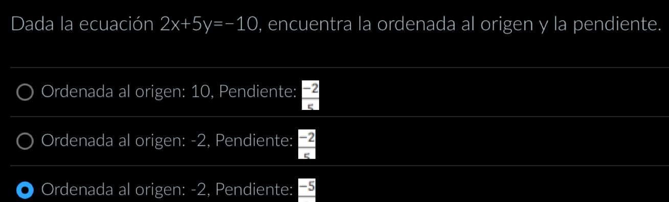 Dada la ecuación 2x+5y=-10 , encuentra la ordenada al origen y la pendiente.
Ordenada al origen: 10, Pendiente:  (-2)/5 
Ordenada al origen: -2, Pendiente:  (-2)/5 
Ordenada al origen: -2, Pendiente: 5