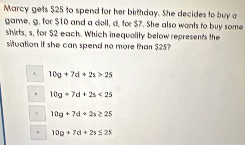 Marcy gets $25 to spend for her birthday. She decides to buy a
game, g, for $10 and a doll, d, for $7. She also wants to buy some
shirts, s, for $2 each. Which inequality below represents the
situation if she can spend no more than $25?
A. 10g+7d+2s>25
B. 10g+7d+2s<25</tex>
C 10g+7d+2s≥ 25
D. 10g+7d+2s≤ 25