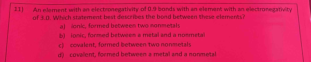 An element with an electronegativity of 0.9 bonds with an element with an electronegativity
of 3.0. Which statement best describes the bond between these elements?
a) ionic, formed between two nonmetals
b) ionic, formed between a metal and a nonmetal
c) covalent, formed between two nonmetals
d) covalent, formed between a metal and a nonmetal