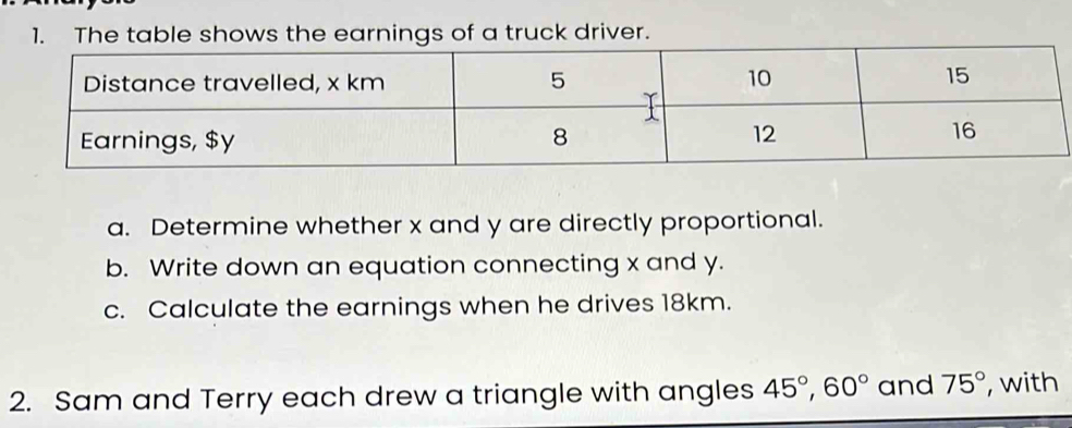 The table shows the earnings of a truck driver. 
a. Determine whether x and y are directly proportional. 
b. Write down an equation connecting x and y. 
c. Calculate the earnings when he drives 18km. 
2. Sam and Terry each drew a triangle with angles 45°, 60° and 75° , with