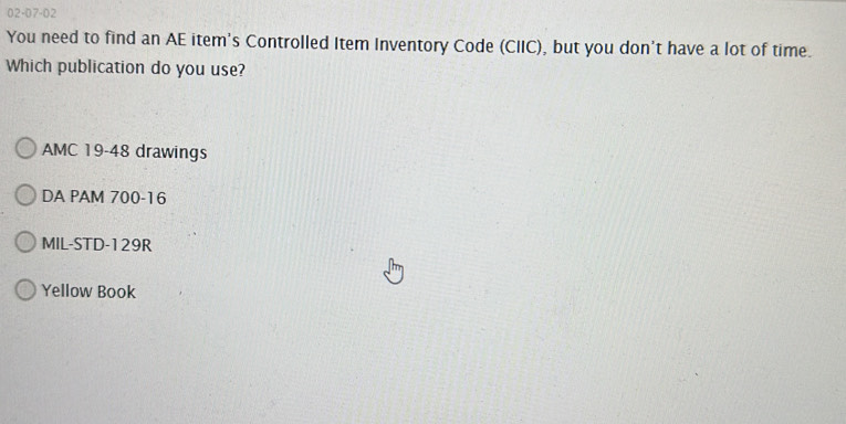 02-07-02
You need to find an AE item's Controlled Item Inventory Code (CIIC), but you don't have a lot of time.
Which publication do you use?
AMC 19-48 drawings
DA PAM 700-16
MIL-STD-129R
Yellow Book