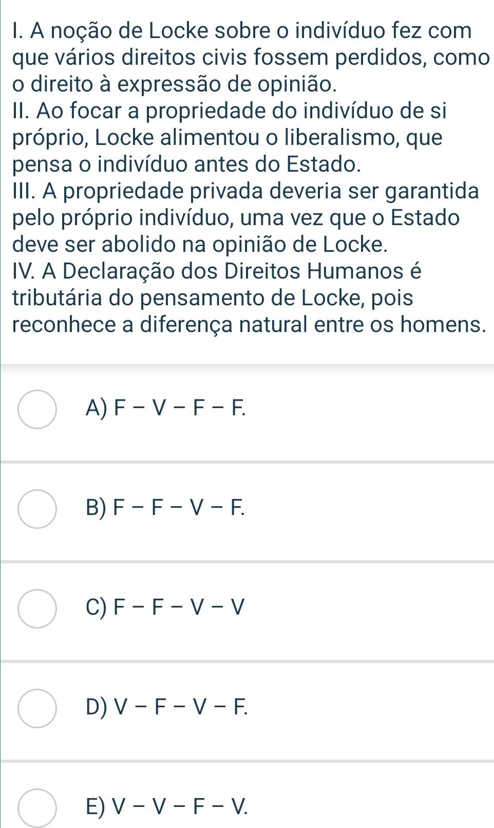 A noção de Locke sobre o indivíduo fez com
que vários direitos civis fossem perdidos, como
o direito à expressão de opinião.
II. Ao focar a propriedade do indivíduo de si
próprio, Locke alimentou o liberalismo, que
pensa o indivíduo antes do Estado.
III. A propriedade privada deveria ser garantida
pelo próprio indivíduo, uma vez que o Estado
deve ser abolido na opinião de Locke.
IV. A Declaração dos Direitos Humanos é
tributária do pensamento de Locke, pois
reconhece a diferença natural entre os homens.
A) F-V-F-F.
B) F-F-V-F.
C) F-F-V-V
D) V-F-V-F.
E) V-V-F-V.