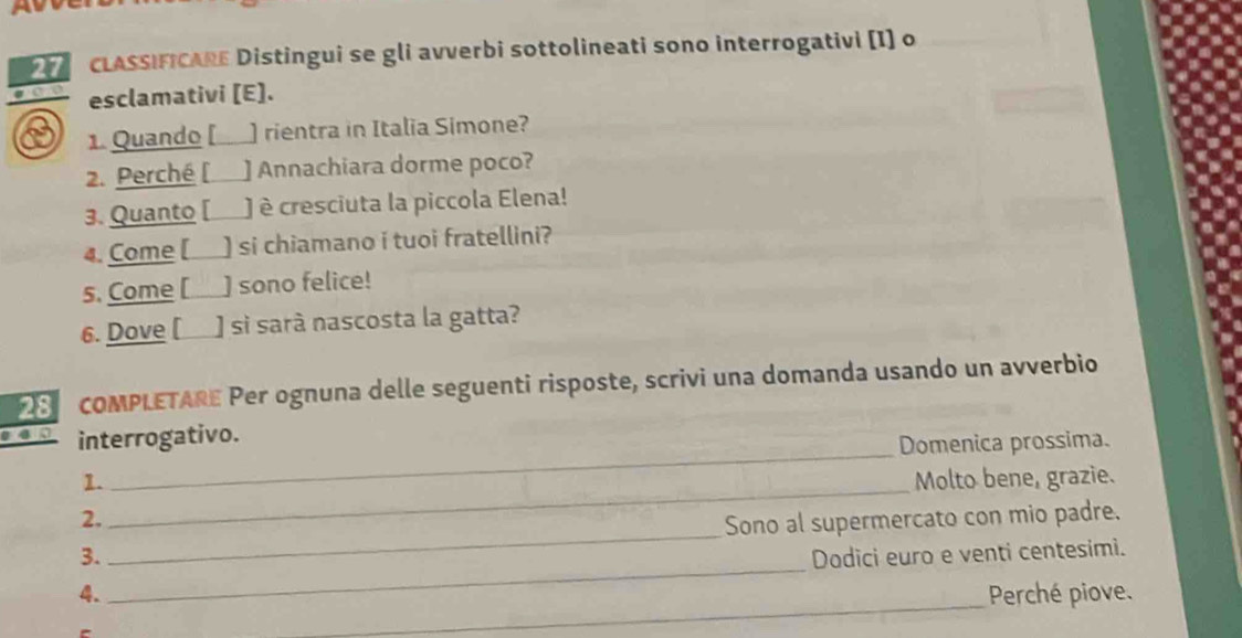 CLASSIFICARE Distingui se gli avverbi sottolineati sono interrogativi [I] o 
esclamativi [E]. 
1. Quando [ ) rientra in Italia Simone? 
2. Perché [ ] Annachiara dorme poco? 
3. Quanto [ è cresciuta la piccola Elena! 
4. Come [ ) si chiamano i tuoi fratellini? 
5. Come [ ] sono felice! 
6. Dove [ ] si sarà nascosta la gatta? 
28 COMPLETARE Per ognuna delle seguenti risposte, scrivi una domanda usando un avverbio 
interrogativo. 
_Domenica prossima. 
1. Molto bene, grazie. 
2. 
_ 
_ 
3. _Sono al supermercato con mio padre. 
Dodici euro e venti centesimi. 
_ 
4. Perché piove.