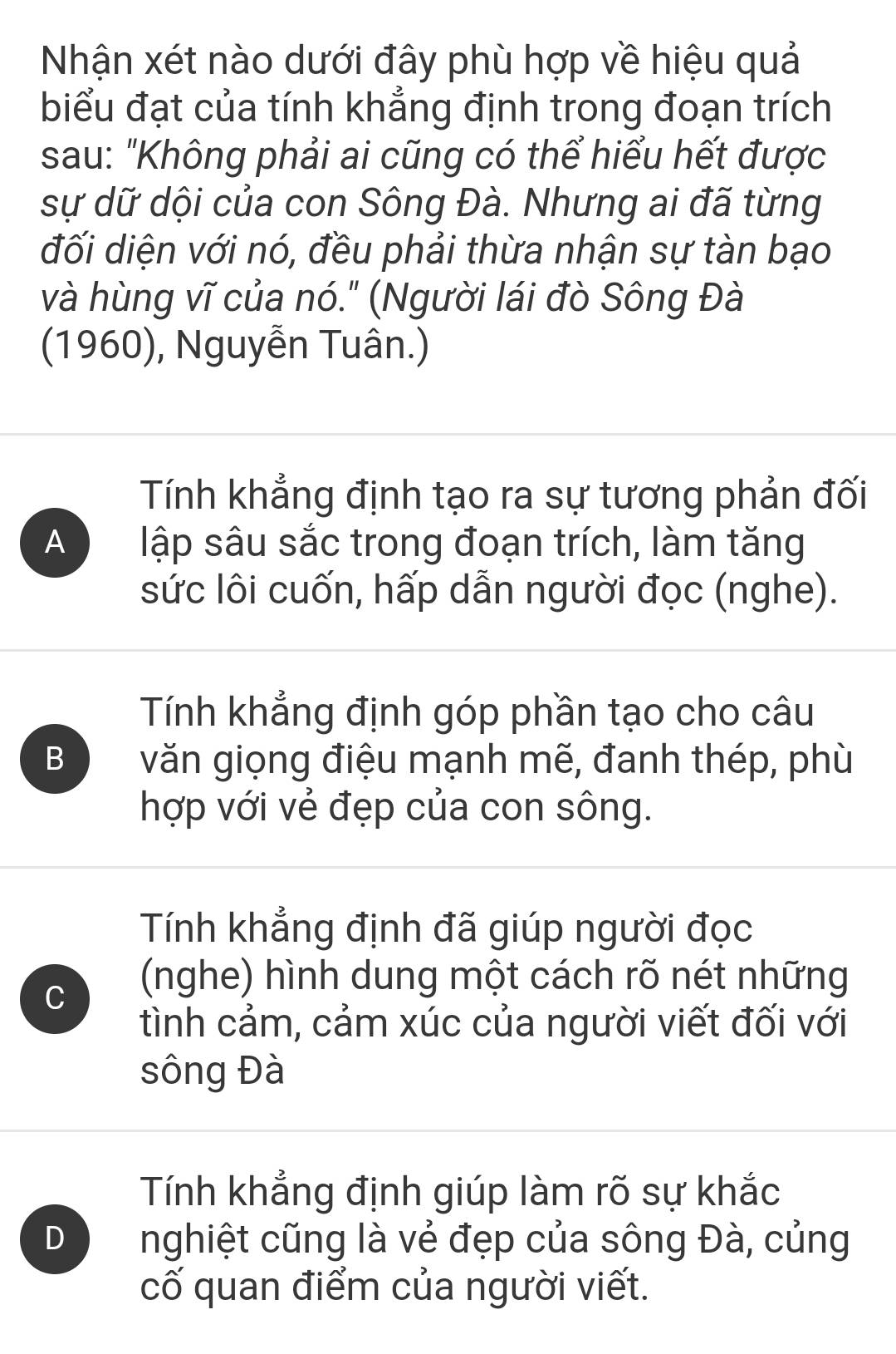 Nhận xét nào dưới đây phù hợp về hiệu quả
biểu đạt của tính khẳng định trong đoạn trích
sau: "Không phải ai cũng có thể hiểu hết được
sự dữ dội của con Sông Đà. Nhưng ai đã từng
đối diện với nó, đều phải thừa nhận sự tàn bạo
và hùng vĩ của nó." (Người lái đò Sông Đà
(1960), Nguyễn Tuân.)
Tính khẳng định tạo ra sự tương phản đối
A lập sâu sắc trong đoạn trích, làm tăng
sức lôi cuốn, hấp dẫn người đọc (nghe).
Tính khẳng định góp phần tạo cho câu
B văn giọng điệu mạnh mẽ, đanh thép, phù
hợp với vẻ đẹp của con sông.
Tính khẳng định đã giúp người đọc
C
(nghe) hình dung một cách rõ nét những
tình cảm, cảm xúc của người viết đối với
sông Đà
Tính khẳng định giúp làm rõ sự khắc
D nghiệt cũng là vẻ đẹp của sông Đà, củng
cố quan điểm của người viết.