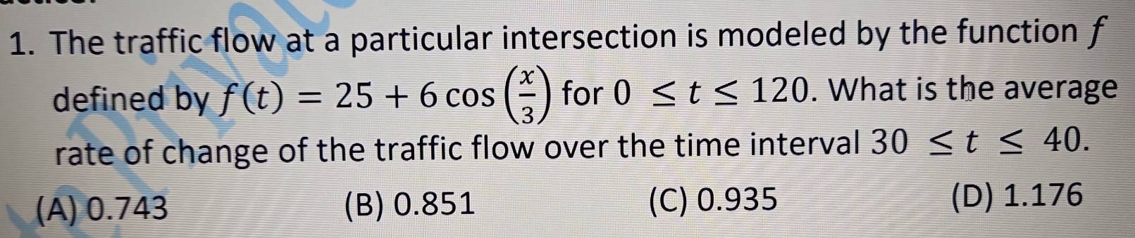 The traffic flow at a particular intersection is modeled by the function f
defined by f(t)=25+6cos ( x/3 ) for 0≤ t≤ 120. What is the average
rate of change of the traffic flow over the time interval 30≤ t≤ 40.
(A) 0.743 (B) 0.851 (C) 0.935 (D) 1.176