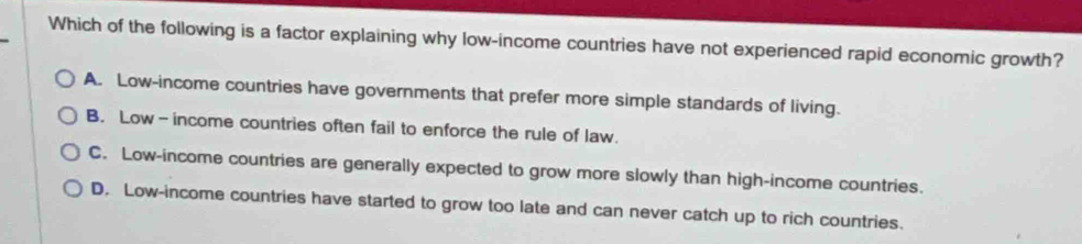 Which of the following is a factor explaining why low-income countries have not experienced rapid economic growth?
A. Low-income countries have governments that prefer more simple standards of living.
B. Low-income countries often fail to enforce the rule of law.
C. Low-income countries are generally expected to grow more slowly than high-income countries.
D. Low-income countries have started to grow too late and can never catch up to rich countries.