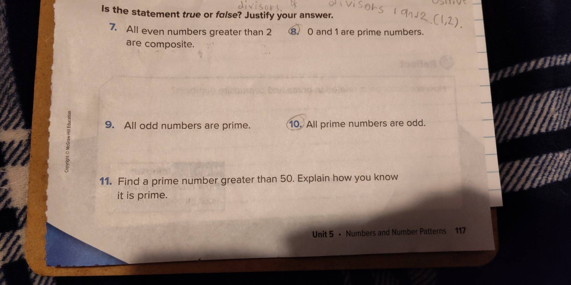 Is the statement true or false? Justify your answer. 
7. All even numbers greater than 2 ⑧. 0 and 1 are prime numbers. 
are composite. 
ξ 
9. All odd numbers are prime. 10. All prime numbers are odd. 
11. Find a prime number greater than 50. Explain how you know 
it is prime. 
Unit 5 • Numbers and Number Patterns 117