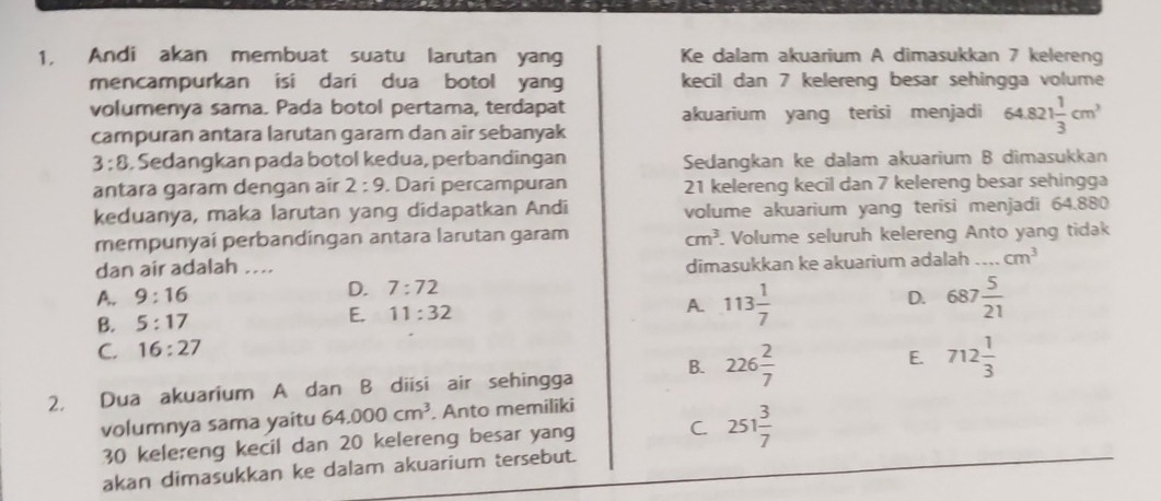 1, Andi akan membuat suatu larutan yang Ke dalam akuarium A dimasukkan 7 kelereng
mencampurkan isi dari dua botol yang kecil dan 7 kelereng besar sehingga volume
volumenya sama. Pada botol pertama, terdapat akuarium yang terisi menjadi 64.821 1/3 cm^3
campuran antara larutan garam dan air sebanyak
3:8. Sedangkan pada botol kedua, perbandingan Sedangkan ke dalam akuarium B dimasukkan
antara garam dengan air 2:9. Dari percampuran 21 kelereng kecil dan 7 kelereng besar sehingga
keduanya, maka larutan yang didapatkan Andi volume akuarium yang terisi menjadi 64.880
mempunyai perbandingan antara larutan garam cm^3. Volume seluruh kelereng Anto yang tidak
dan air adalah ....
dimasukkan ke akuarium adalah_ cm^3
A. 9:16 D. 7:72
D.
B. 5:17
E. 11:32
A. 113 1/7  687 5/21 
C. 16:27
E.
2. Dua akuarium A dan B diisi air sehingga B. 226 2/7  712 1/3 
volumnya sama yaitu 64.000cm^3. Anto memiliki
30 kelereng kecil dan 20 kelereng besar yang C 251 3/7 
akan dimasukkan ke dalam akuarium tersebut.