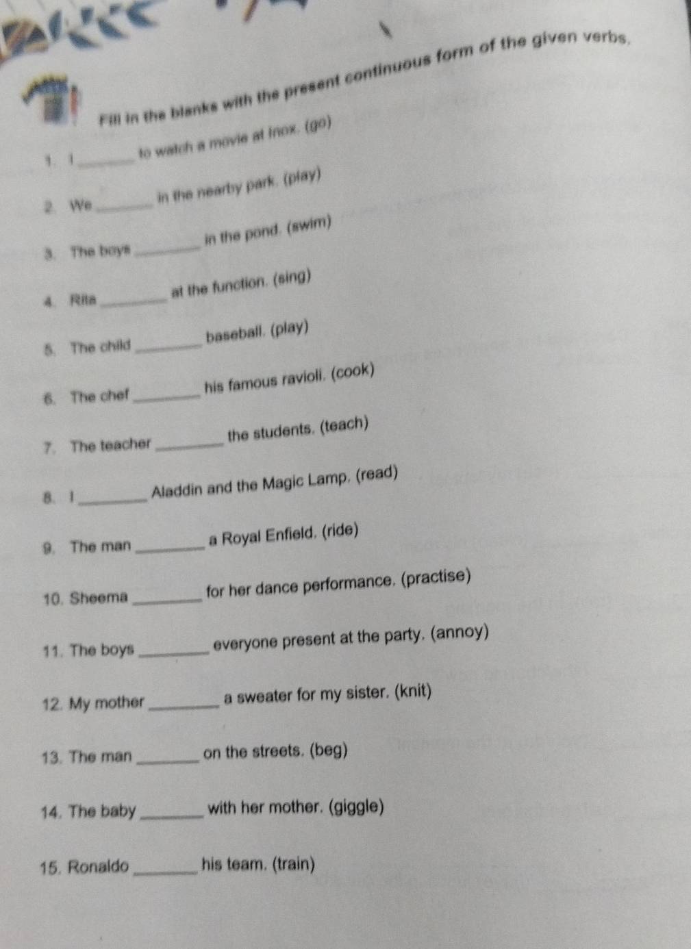 Fill in the blanks with the present continuous form of the given verbs 
,. , _to watch a movie at fnox. (go) 
2. We_ 
in the nearby park. (play) 
in the pond. (swim) 
3. The boys 
_ 
at the function. (sing) 
4. Rita_ 
5. The child_ baseball. (play) 
his famous ravioli. (cook) 
6. The chef_ 
the students. (teach) 
7. The teacher_ 
8. 1_ 
Aladdin and the Magic Lamp. (read) 
9. The man_ a Royal Enfield. (ride) 
10. Sheema _for her dance performance. (practise) 
11. The boys_ everyone present at the party. (annoy) 
12. My mother_ a sweater for my sister. (knit) 
13. The man _on the streets. (beg) 
14. The baby_ with her mother. (giggle) 
15. Ronaldo_ his team. (train)