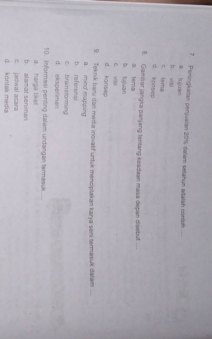 Peningkatan penjualan 20% dalam setahun adalah contoh ....
a tujuan
b. visi
c. tema
d. konsep
8. Gambar jangka panjang tentang keadaan masa depan disebut ....
a. tema
b. tujuan
c. visi
d. konsep
9. Teknik baru dan media inovatif untuk menciptakan karya seni termasuk dalam ....
a. mind mapping
b. referensi
c. brainstorming
d. eksperimen
10. Informasi penting dalam undangan termasuk ....
a. harga tiket
b. alamat seniman
c. jadwal acara
d. kontak media