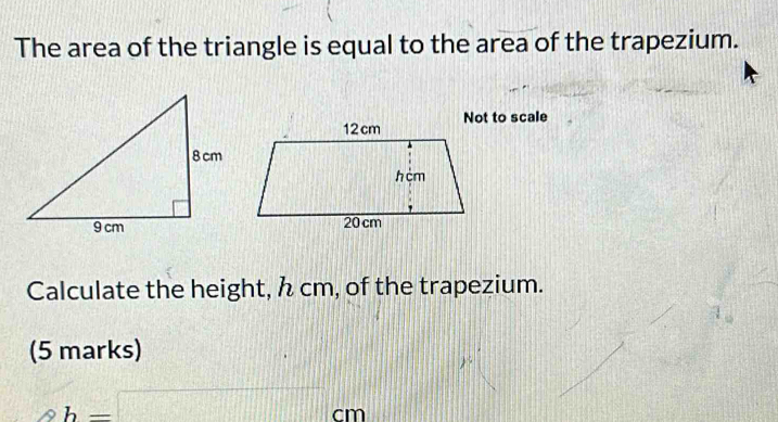 The area of the triangle is equal to the area of the trapezium. 
Not to scale 
Calculate the height, h cm, of the trapezium. 
(5 marks) 
1
b=□ cm