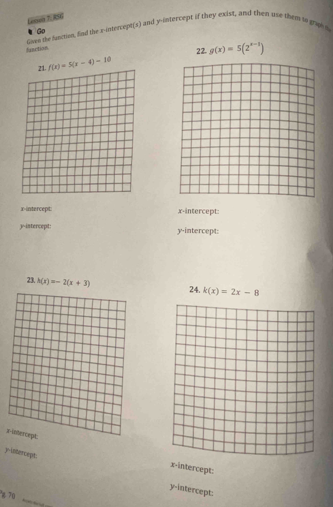 Lesson 7: RSG 
Go 
Given the function, find the x-intercept(s) and y-intercept if they exist, and then use them to graph to 
function. 
22. g(x)=5(2^(x-1))
f(x)=5(x-4)-10
x-intercept: x-intercept: 
y-intercept: y-intercept: 
23. h(x)=-2(x+3) 24. k(x)=2x-8
x
y-intercept: 
x-intercept: 
y-intercept: 
g 70 Acane the hat cr