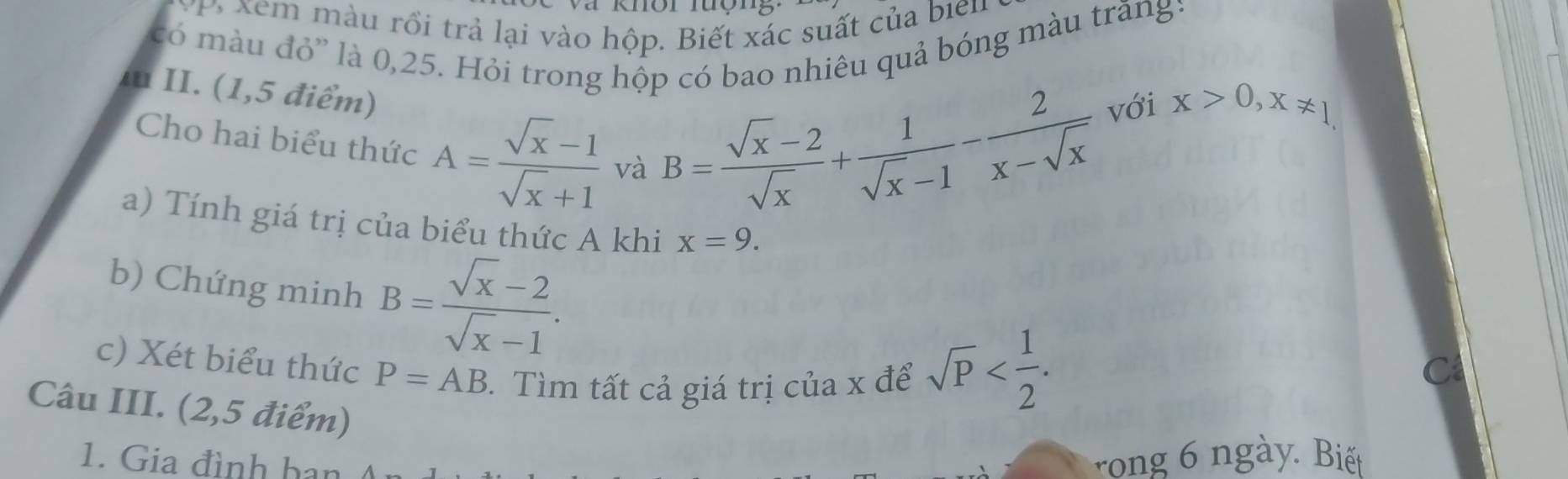 P, xem màu rồi trả lại vào hộp. Biết xác suất của bien 
có màu đỏ' là 0, 25. Hỏi trong hộp có bao nhiêu quả bóng màu trăng: 
Iu II. (1,5 điểm) 
Cho hai biểu thức A= (sqrt(x)-1)/sqrt(x)+1  và
B= (sqrt(x)-2)/sqrt(x) + 1/sqrt(x)-1 - 2/x-sqrt(x)  với x>0, x!= 1
a) Tính giá trị của biểu thức A khi x=9. 
b) Chứng minh B= (sqrt(x)-2)/sqrt(x)-1 . 
c) Xét biểu thức P=AB. Tìm tất cả giá trị của x để 
Câu III. (2,5 điểm)
sqrt(P) . 
1. Gia đình han rong ngày. Biế