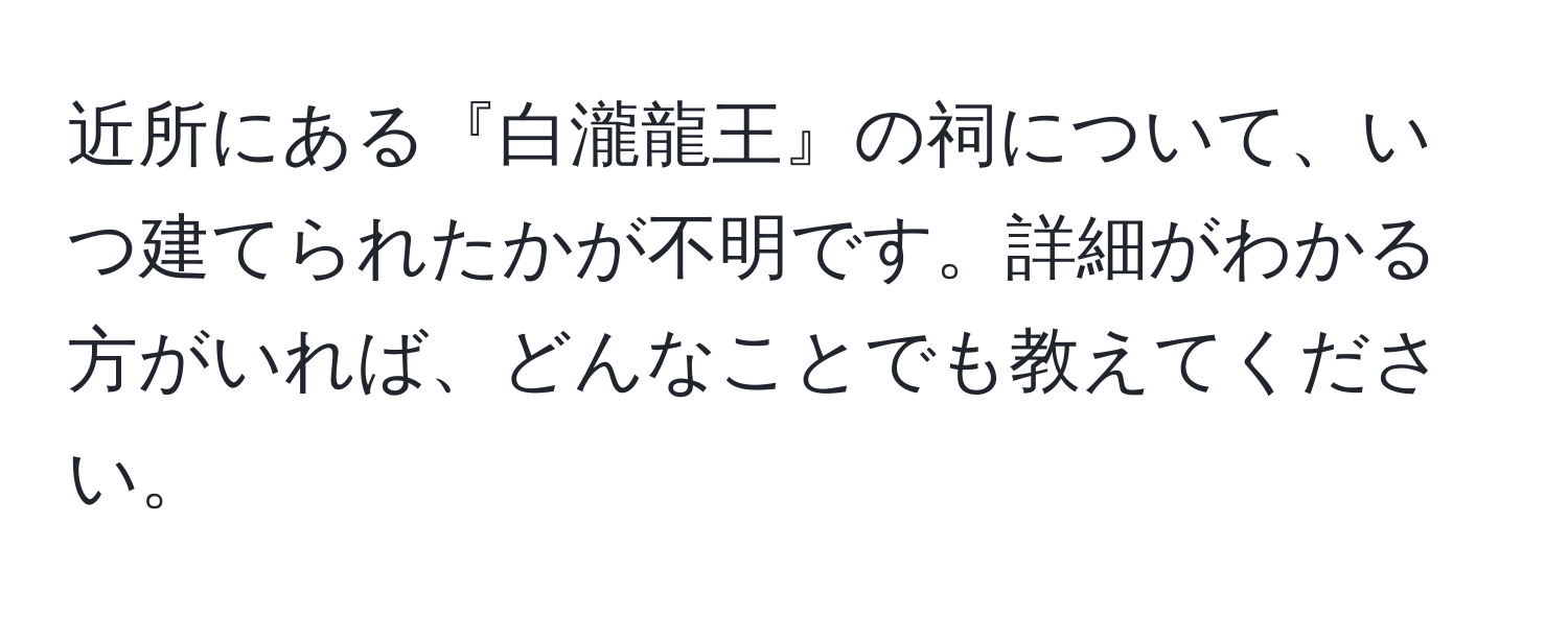 近所にある『白瀧龍王』の祠について、いつ建てられたかが不明です。詳細がわかる方がいれば、どんなことでも教えてください。