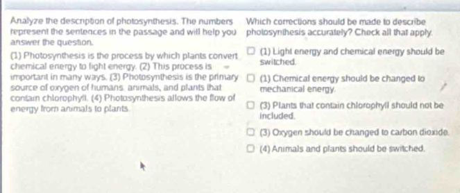 Analyze the description of photosynthesis. The numbers Which corrections should be made to describe
represent the sentences in the passage and will help you pholosynthesis accurately? Check all that apply.
answer the question.
(1) Photosynthesis is the process by which plants convert switched (1) Light energy and chemical energy should be
chemical energy to fight energy. (2) This process is
important in many ways. (3) Photosynthesis is the primary (1) Chemical energy should be changed to
source of oxygen of humans animals, and plants that mechanical energy.
contain chlorophyli. (4) Photosynthesis allows the flow of
energy from animals to plants. included (3) Plants that contain chlorophyll should not be
(3) Oxygen should be changed to carbon dioxide
(4) Animals and plants should be switched.