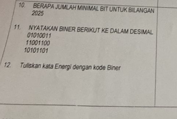 BERAPA JUMLAH MINIMAL BIT UNTUK BILANGAN
2025
11. NYATAKAN BINER BERIKUT KE DALAM DESIMAL
01010011
11001100
10101101
12. Tuliskan kata Energi dengan kode Biner