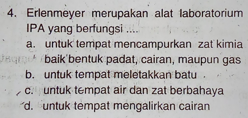 Erlenmeyer merupakan alat laboratorium
IPA yang berfungsi ....
a. untuk tempat mencampurkan zat kimia
baik'bentuk padat, cairan, maupun gas
b. untuk tempat meletakkan batu .
c. untuk tempat air dan zat berbahaya
d. untuk tempat mengalirkan cairan