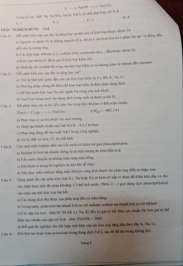 A —— NaOH —→ Na₂CO
Trong số các chất: Na, Na₂SO₃, Na₂O, NaCl, số chất phù hợp với X là
A. 1 B. 2. C. 3. D. 4
Trác nghiệm đúng - Sai
Câu 1: Mỗi phát biểu nào sau đây là đúng hay sai khi nói về kim loại thuộc nhóm IA.
a) Nguyên tổ nhóm IA là những nguyên tổ p, chỉ có I electron hoá trị ở phân lớp npỉ và đứng đầu
mỗi chu ki tương ứng.
b) Các kim loại: lithium (Li), sodium (Na), potassium (K),... đều thuộc nhóm IA.
c) Kim loại nhóm IA được gọi là kim loại kiểm thổ.
d) Nhiệt độ sối và nhiệt độ nóng của kim loại kiểm có xu hướng giám từ lithium đến caesium.
Cu 2: Mỗi phát biểu nào sau đây là đùng hay sai?
) Thứ tự tính khử giám dẫn của các kim loại kiềm là: C_5,Rb, K, Na, Li.
b) Phương pháp chung để điều chế kim loại kiểm là điện phân dung địch.
c) Để báo quân kim loại Na cần ngâm Na trong cổn tinh khiết.
đ) Na₂O tan trong nước tạo dung dịch trong suốt và thoát ra khí H₂.
Câu 3: Xét phần ứng xây ra khi đốt chây Na trong khí chlorine ở điều kiện chuẩn:
2NaO+Cl_2(g)to 2NaCl(s) H_(258)°=-882,2kJ
a) Phân ứng có sự tóa nhiệt vào môi trường.
b) Nhiệt tạo thành chuẩn của NaCl(s) là - 411,1 kJ/mol.
c) Phán ứng dùng để sản xuất NaCl trong công nghiệp.
d) Na là chất oxi hóa, Cl_2 là chất khử.
Câu 4: Cho một mẫu sodium nhó vào cốc nước có chứa vài giọt phenolphthalein.
a) Sodium bị hoà tan nhanh chóng là do hiện tượng ăn môn điện hoà.
b) Cốc nước chuyên từ không màu sang mâu hồng.
c) Khí thoát ra trong thí nghiệm là một khí dễ cháy.
d) Nếu thay mẫu sodium băng mẫu lithium cùng kích thước thi phân ứng diễn ra chậm hơm.
Câu 5: Dùng panh lấy các mẫu kim loại (Li, Na hoặc K) có kích cỡ xấp xỉ nhau đã thẩm khô đầu và cho
vào chậu thuý tỉnh đã chứa khoáng 1/3 thể tích nước. Thêm 2 - 3 giọt dung dịch phenolphthalein
vào chậu sau khi kim loại tan hết.
a) Các dung địch thu được sau phân ứng đều có màu hồng.
b) Trong nước, potassium tan nhanh hơn so với sodium, sodium tan nhanh hơn so với lithium.
c) Các cập oxi hoá - khử M*/M (M: Li, Na, K) đều có giá trị thể điện cực chuẩn lớn hơn giá trị thể
điện cực chuẩn của cập oxi hoá - khứ 2H₂O/H₂ + 2OH'.
d) Kết quả thí nghiệm cho kết luận tính khứ của các kim loại tăng dẫn theo dây K, Na, Li.
Câu 6: Khi hòa tan hoàn toàn potassium trong đung dịch FeCl_1 sau đó để lâu trong không khí.
Trang 6