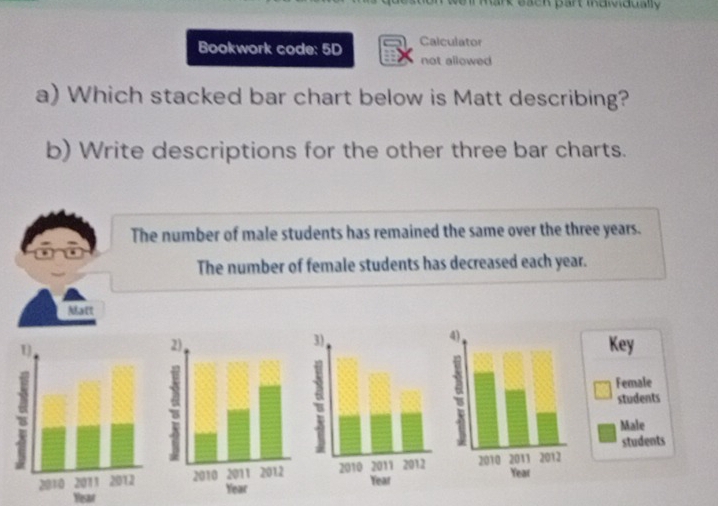 weil Mark eack part individually 
Bookwork code: 5D Calculator 
not allowed 
a) Which stacked bar chart below is Matt describing? 
b) Write descriptions for the other three bar charts. 
The number of male students has remained the same over the three years. 
The number of female students has decreased each year. 
Matt 
3)
4
2)Key 
6Female 
students 
Male 
students

Year Year
Yesar Year