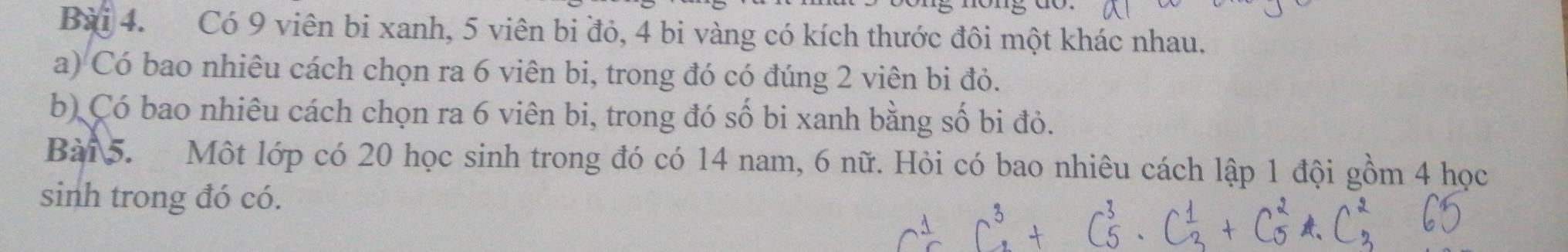 Có 9 viên bi xanh, 5 viên bi đỏ, 4 bi vàng có kích thước đôi một khác nhau. 
a) Có bao nhiêu cách chọn ra 6 viên bi, trong đó có đúng 2 viên bi đỏ. 
b) Có bao nhiêu cách chọn ra 6 viên bi, trong đó số bi xanh bằng số bi đỏ. 
Bài 5. Một lớp có 20 học sinh trong đó có 14 nam, 6 nữ. Hỏi có bao nhiêu cách lập 1 đội gồm 4 học 
sinh trong đó có.