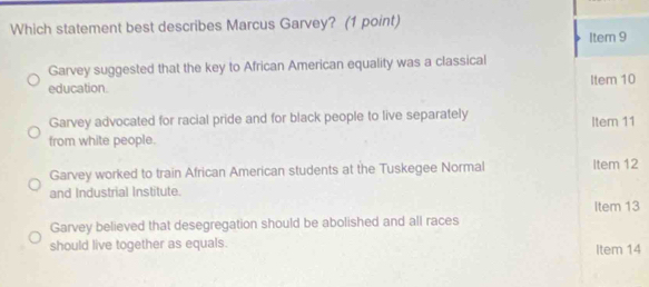 Which statement best describes Marcus Garvey? (1 point)
Item 9
Garvey suggested that the key to African American equality was a classical
education. Item 10
Garvey advocated for racial pride and for black people to live separately
from white people. Item 11
Garvey worked to train African American students at the Tuskegee Normal Item 12
and Industrial Institute.
Item 13
Garvey believed that desegregation should be abolished and all races
should live together as equals. Item 14