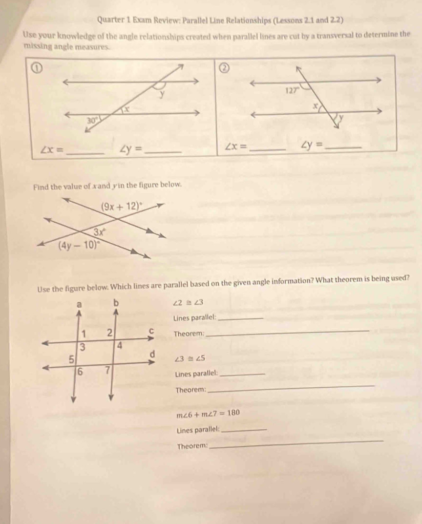 Quarter 1 Exam Review: Parallel Line Relationships (Lessons 2.1 and 2.2)
Use your knowledge of the angle relationships created when parallel lines are cut by a transversal to determine the
missing angle measures.
∠ x= _
∠ y= _
∠ x= _
∠ y= _
Find the value of xand yin the figure below.
Use the figure below. Which lines are parallel based on the given angle information? What theorem is being used?
∠ 2≌ ∠ 3
Lines parallel:_
Theorem:_
∠ 3≌ ∠ 5
Lines parallel:_
Theorem:
_
m∠ 6+m∠ 7=180
Lines parallel:_
Theorem:
_