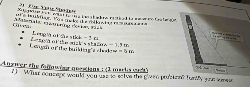 Use Your Shadow 
Suppose you want to use the shadow method to measure the height 
of a building. You make the following measurements. 
Materials: measuring device, stick 
Given: 
Length of the stick =3m
Length of the stick’s shadow =1.5m
Length of the building’s shadow =8m
Answer the following questions : (2 marks each) 
1) What concept would you use to solve the given problem? Justify your answer.