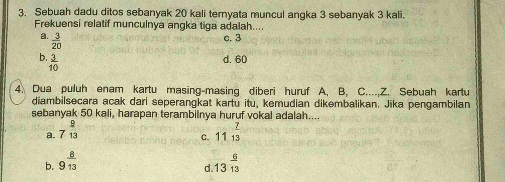 Sebuah dadu ditos sebanyak 20 kali ternyata muncul angka 3 sebanyak 3 kali.
Frekuensi relatif munculnya angka tiga adalah....
a.  3/20  c. 3
b.  3/10  d. 60
4. Dua puluh enam kartu masing-masing diberi huruf A, B, C....,Z. Sebuah kartu
diambilsecara acak dari seperangkat kartu itu, kemudian dikembalikan. Jika pengambilan
sebanyak 50 kali, harapan terambilnya huruf vokal adalah....
a. 7^(frac 9)13 11^(frac 7)13
C.
b. 9^(frac 8)13 .13^(frac 6)13
d