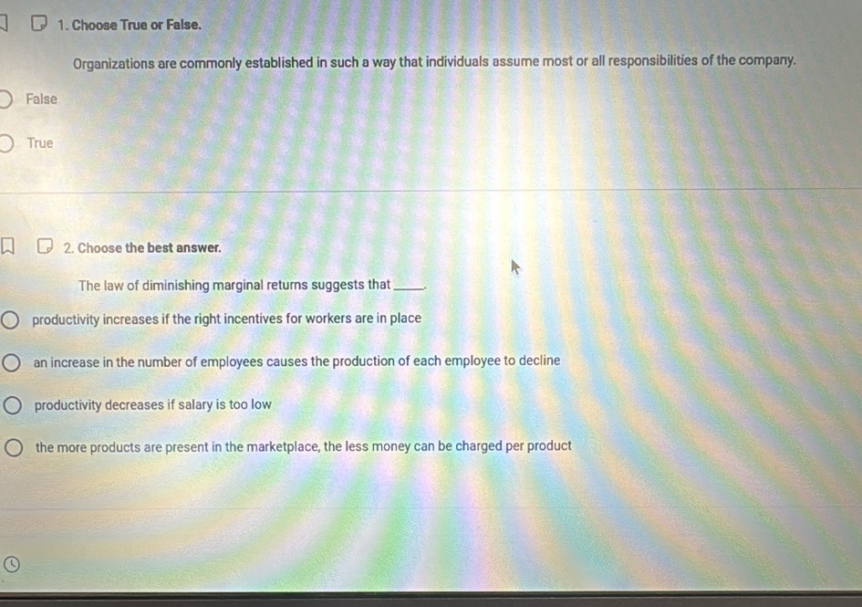 Choose True or False.
Organizations are commonly established in such a way that individuals assume most or all responsibilities of the company.
False
True
2. Choose the best answer.
The law of diminishing marginal returns suggests that _.
productivity increases if the right incentives for workers are in place
an increase in the number of employees causes the production of each employee to decline
productivity decreases if salary is too low
the more products are present in the marketplace, the less money can be charged per product