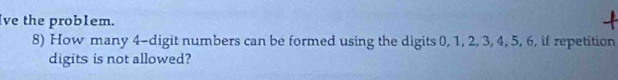 ve the prob1em. 
8) How many 4 -digit numbers can be formed using the digits 0, 1, 2, 3, 4, 5, 6, if repetition 
digits is not allowed?