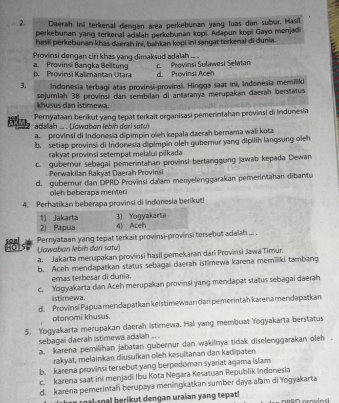 Daerah ini terkenal dengan area perkebunan yang luas dan subur. Hasi(
perkebunan yang terkenal adalah perkebunan kopi. Adapun kopi Gayo menjadi
hasil perkebunan khas daerah ini, bahkan kopi ini sangat terkenal di dunia.
a
Provinsi dengan ciri khas yang dimaksud adalah ... .
a. Provinsi Bangka Belitung c. Provinsi Sulawesi Selatan
b. Provinsi Kalimantan Utara d. Provinsi Aceh
3. Indonesia terbagi atas provinsi-provinsi. Hingga saat ini, Indonesia memiliki
sejumlah 38 provinsi dan sembilan di antaranya merupakan daerah berstatus
khusus dan istimewa.
0 Pernyataan berikut yang tepat terkait organisasi pemerintahan provinsi di Indonesia
2 adalah ... . (Jawaban lebih dari sɑtu)
a. provinsi di Indonesia dipimpin oleh kepala daerah bernama wali kota
b. setiap provinsi di Indonesia dipimpin oleh gubernur yang dípilih langsung oleh
rakyat provinsi setempat melalui pilkada
c. gubernur sebagai pemerintahan provinsi bertanggung jawab kepada Dewan
Perwakilan Rakyat Daerah Provinsi
d. gubernur dan DPRD Provinsi dalam menyelenggarakan pemerintahan dibantu
oleh beberapa menteri
4. Perhatikan beberapa provinsi di Indonesia berikut!
soal Pernyataan yang tepat terkait provinsi-provinsi trsebut adalah ... .
HOTS (Jawaban lebih dari satu)
a. Jakarta merupakan provinsi hasil pemekaran dari Provinsi Jawa Timur.
b. Aceh mendapatkan status sebagai daerah istimewa karena memiliki tambang
emas terbesar di dunia.
c. Yogyakarta dan Aceh merupakan provinsi yang mendapat status sebagai daerah
istimewa.
d. Provinsi Papua mendapatkan keistimewaan dari pemerintah karena mendapatkan
otonomi khusus.
5. Yogyakarta merupakan daerah istimewa. Hal yang membuat Yogyakarta berstatus
sebagai daerah istimewa adalah ... .
a. karena pemilihan jabatan gubernur dan wakilnya tidak diselenggarakan oleh .
rakyat, melainkan diusulkan oleh kesultanan dan kadipaten
b. karena provinsi tersebut yang berpedoman syariat agama Islam
c. karena saat ini menjadi Ibu Kota Negara Kesatuan Republik Indonesia
d. karena pemerintah berupaya meningkatkan sumber daya alam di Yogyakarta
roal soal berikut dengan uraian yang tepat!  DnPD provins i