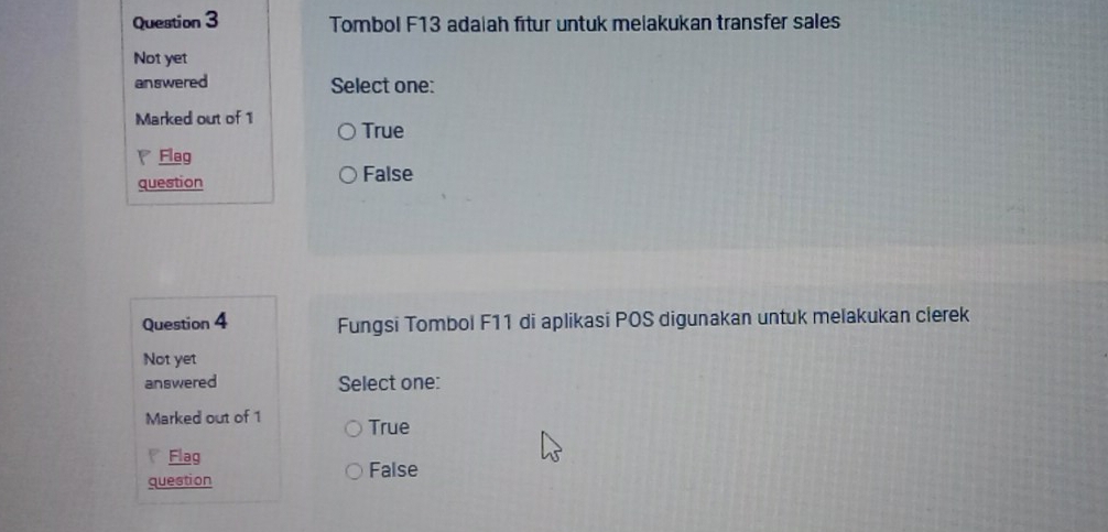 Tombol F13 adaiah fitur untuk melakukan transfer sales
Not yet
answered Select one:
Marked out of 1 True
Flag
question False
Question 4 Fungsi Tombol F11 di aplikasi POS digunakan untuk melakukan clerek
Not yet
answered Select one:
Marked out of 1 True
P Flag
question
False