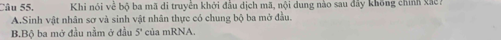 Khi nói về bộ ba mã di truyền khởi đầu dịch mã, nội dung nào sau đây không chính xắc?
A. Sinh vật nhân sơ và sinh vật nhân thực có chung bộ ba mở đầu.
B.Bộ ba mở đầu nằm ở đầu 5' của mRNA.