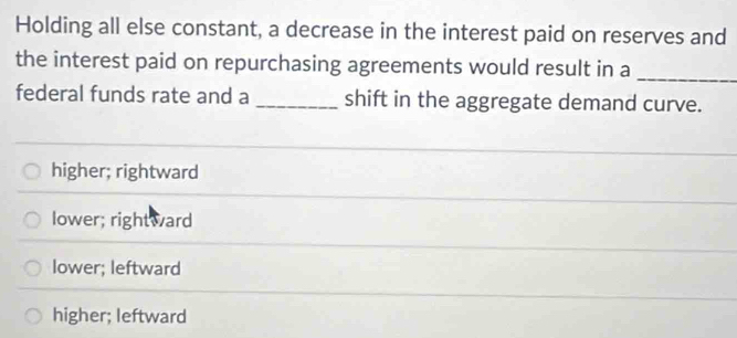 Holding all else constant, a decrease in the interest paid on reserves and
the interest paid on repurchasing agreements would result in a_
federal funds rate and a _shift in the aggregate demand curve.
higher; rightward
lower; rightward
lower; leftward
higher; leftward