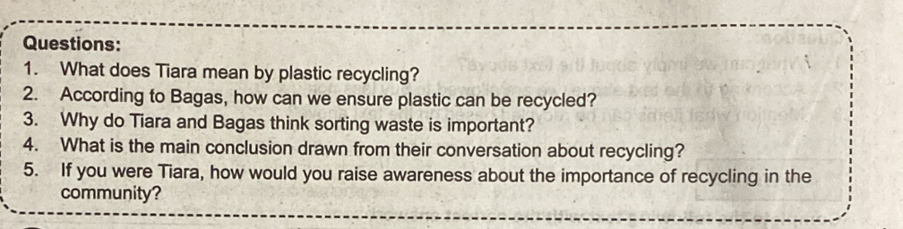 What does Tiara mean by plastic recycling? 
2. According to Bagas, how can we ensure plastic can be recycled? 
3. Why do Tiara and Bagas think sorting waste is important? 
4. What is the main conclusion drawn from their conversation about recycling? 
5. If you were Tiara, how would you raise awareness about the importance of recycling in the 
community?